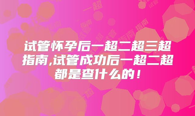 试管怀孕后一超二超三超指南,试管成功后一超二超都是查什么的!