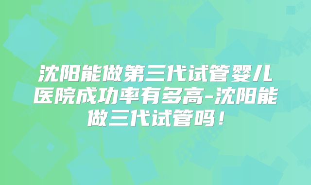 沈阳能做第三代试管婴儿医院成功率有多高-沈阳能做三代试管吗！