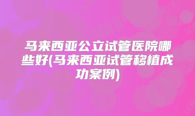 马来西亚公立试管医院哪些好(马来西亚试管移植成功案例)