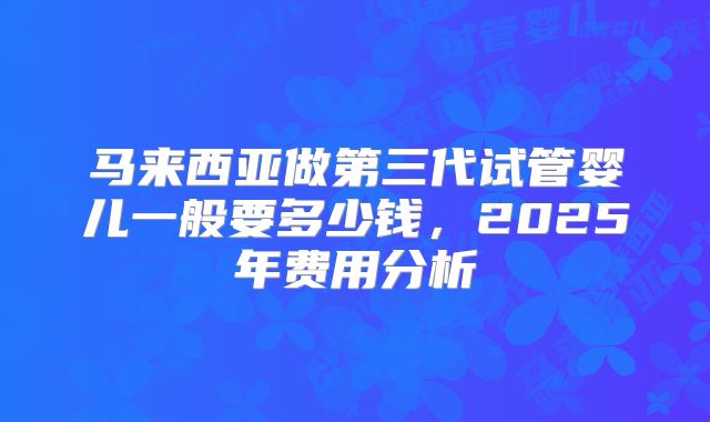 马来西亚做第三代试管婴儿一般要多少钱，2025年费用分析