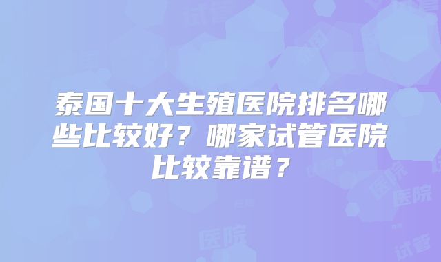 泰国十大生殖医院排名哪些比较好？哪家试管医院比较靠谱？