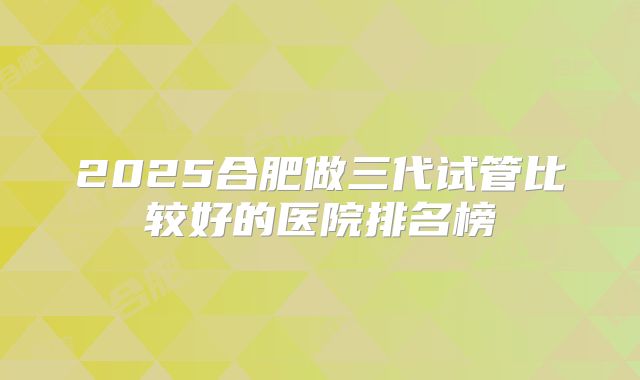 2025合肥做三代试管比较好的医院排名榜