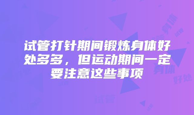 试管打针期间锻炼身体好处多多，但运动期间一定要注意这些事项