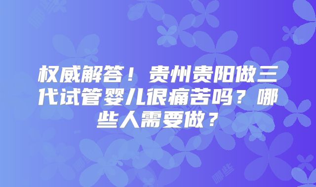 权威解答！贵州贵阳做三代试管婴儿很痛苦吗？哪些人需要做？