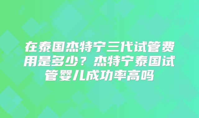 在泰国杰特宁三代试管费用是多少？杰特宁泰国试管婴儿成功率高吗