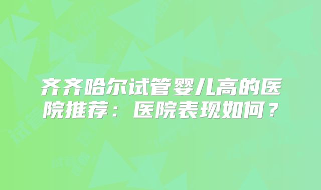 齐齐哈尔试管婴儿高的医院推荐：医院表现如何？