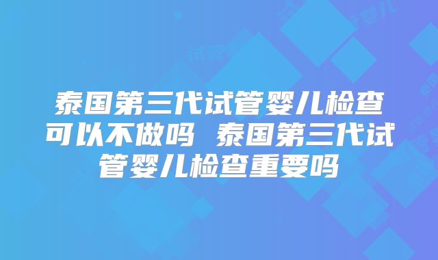 泰国第三代试管婴儿检查可以不做吗 泰国第三代试管婴儿检查重要吗