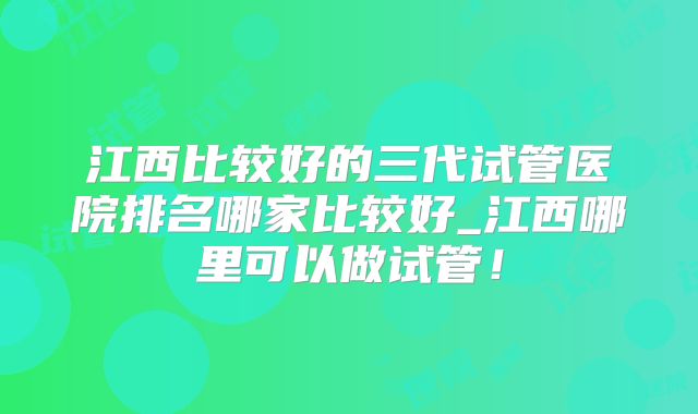 江西比较好的三代试管医院排名哪家比较好_江西哪里可以做试管!
