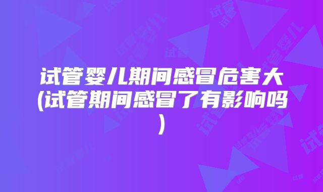 试管婴儿期间感冒危害大(试管期间感冒了有影响吗)