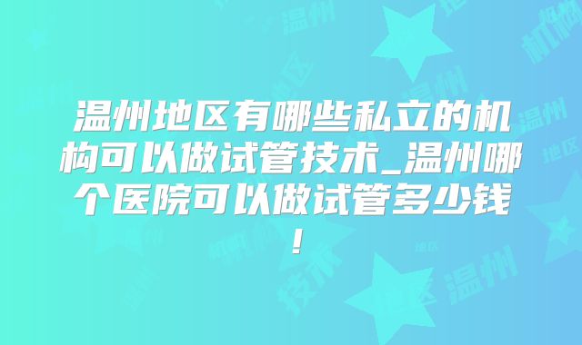温州地区有哪些私立的机构可以做试管技术_温州哪个医院可以做试管多少钱!