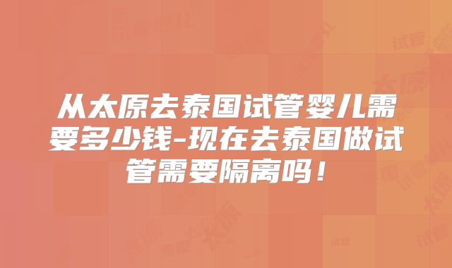 从太原去泰国试管婴儿需要多少钱-现在去泰国做试管需要隔离吗！