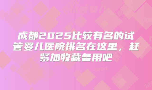 成都2025比较有名的试管婴儿医院排名在这里，赶紧加收藏备用吧