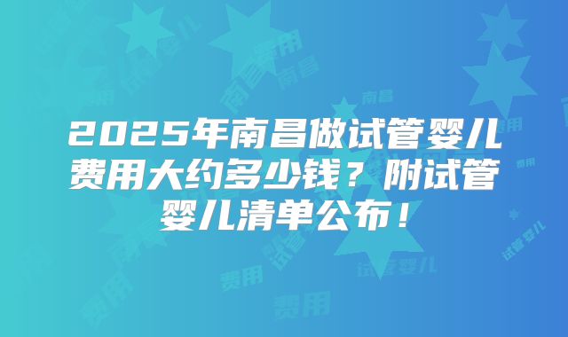 2025年南昌做试管婴儿费用大约多少钱？附试管婴儿清单公布！