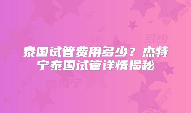 泰国试管费用多少？杰特宁泰国试管详情揭秘