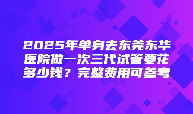 2025年单身去东莞东华医院做一次三代试管要花多少钱？完整费用可参考