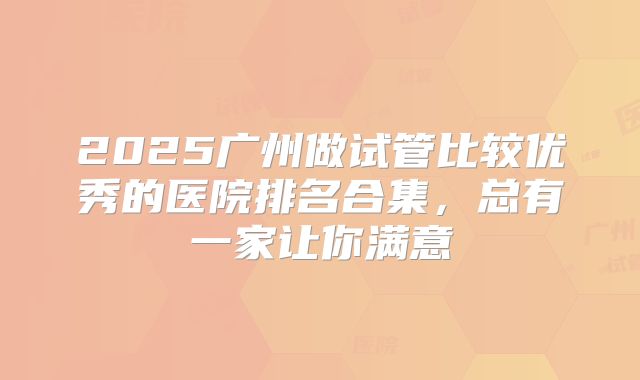2025广州做试管比较优秀的医院排名合集，总有一家让你满意