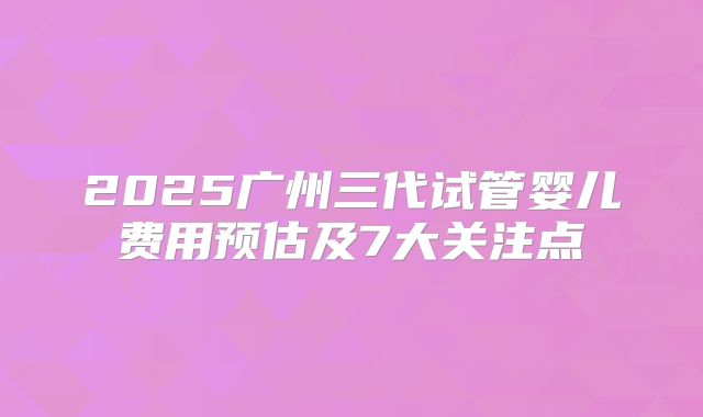 2025广州三代试管婴儿费用预估及7大关注点