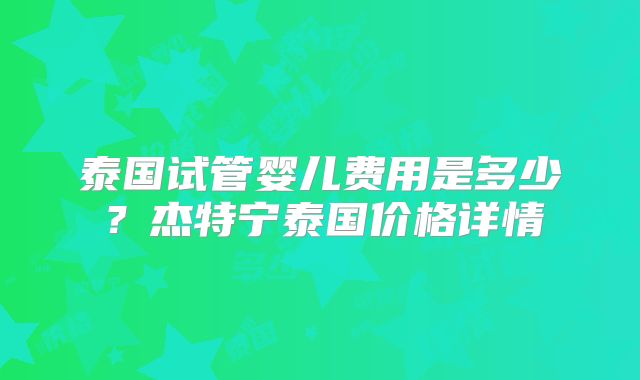 泰国试管婴儿费用是多少？杰特宁泰国价格详情