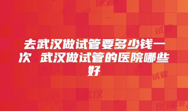 去武汉做试管要多少钱一次 武汉做试管的医院哪些好