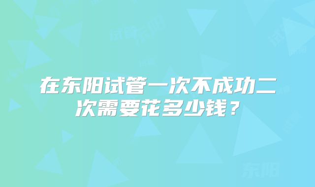 在东阳试管一次不成功二次需要花多少钱？