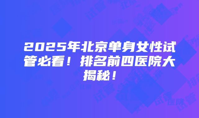 2025年北京单身女性试管必看！排名前四医院大揭秘！
