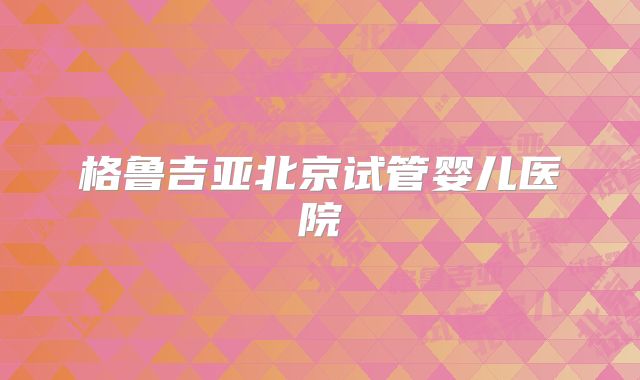 格鲁吉亚北京试管婴儿医院