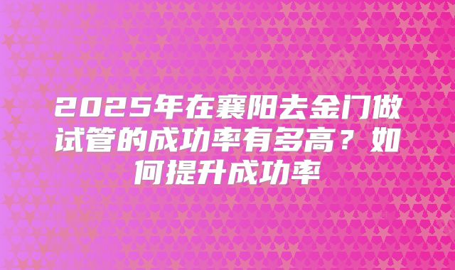 2025年在襄阳去金门做试管的成功率有多高？如何提升成功率