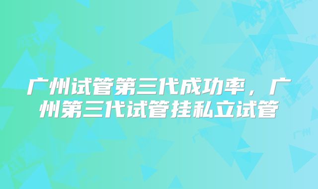 广州试管第三代成功率，广州第三代试管挂私立试管
