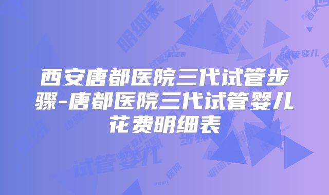 西安唐都医院三代试管步骤-唐都医院三代试管婴儿花费明细表