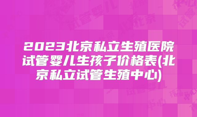 2023北京私立生殖医院试管婴儿生孩子价格表(北京私立试管生殖中心)