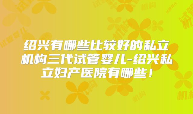 绍兴有哪些比较好的私立机构三代试管婴儿-绍兴私立妇产医院有哪些！