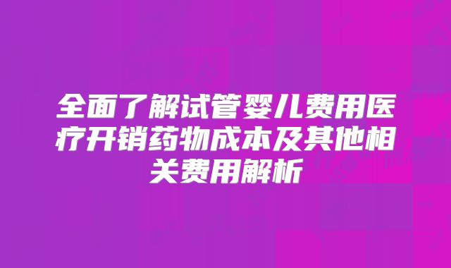 全面了解试管婴儿费用医疗开销药物成本及其他相关费用解析