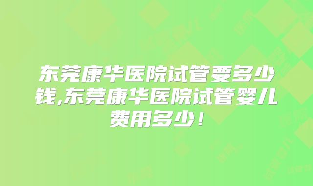 东莞康华医院试管要多少钱,东莞康华医院试管婴儿费用多少！