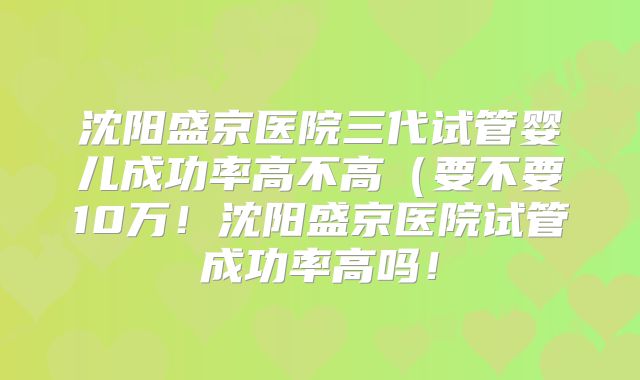 沈阳盛京医院三代试管婴儿成功率高不高（要不要10万！沈阳盛京医院试管成功率高吗！