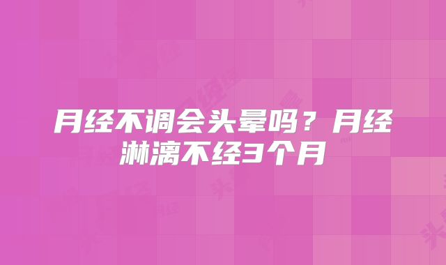 月经不调会头晕吗?月经淋漓不经3个月