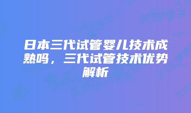 日本三代试管婴儿技术成熟吗,三代试管技术优势解析