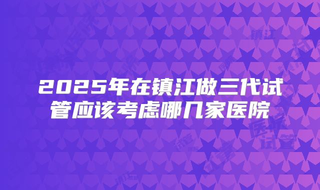 2025年在镇江做三代试管应该考虑哪几家医院