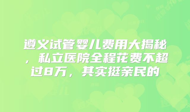 遵义试管婴儿费用大揭秘，私立医院全程花费不超过8万，其实挺亲民的