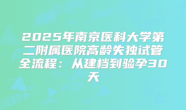 2025年南京医科大学第二附属医院高龄失独试管全流程：从建档到验孕30天