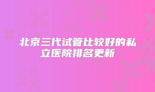 北京三代试管比较好的私立医院排名更新
