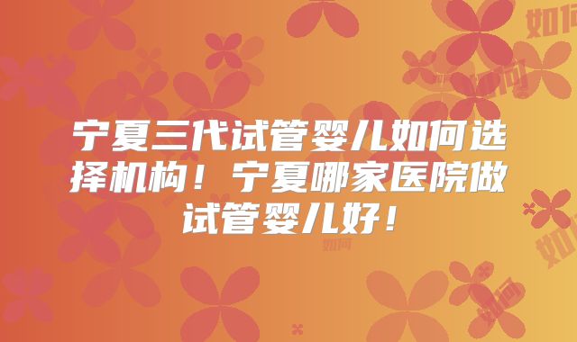 宁夏三代试管婴儿如何选择机构！宁夏哪家医院做试管婴儿好！