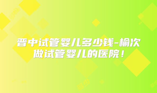 晋中试管婴儿多少钱-榆次做试管婴儿的医院！