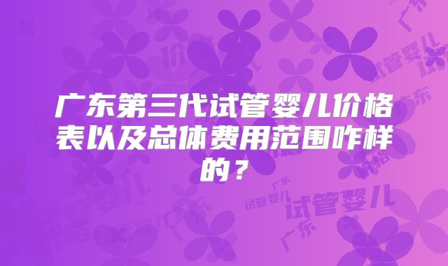 广东第三代试管婴儿价格表以及总体费用范围咋样的?