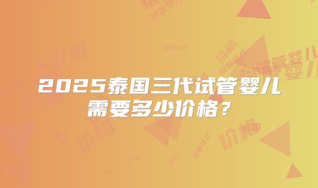 2025泰国三代试管婴儿需要多少价格？