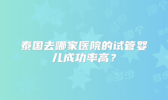 泰国去哪家医院的试管婴儿成功率高?
