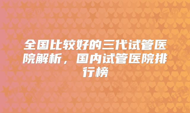 全国比较好的三代试管医院解析，国内试管医院排行榜