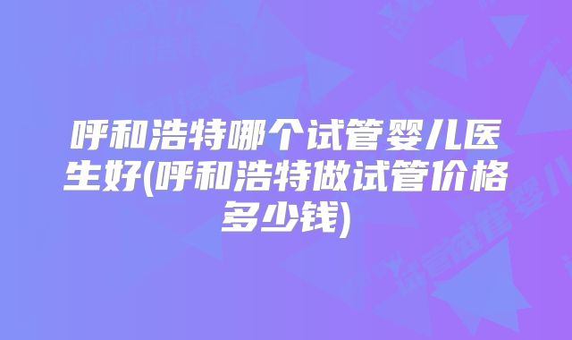 呼和浩特哪个试管婴儿医生好(呼和浩特做试管价格多少钱)