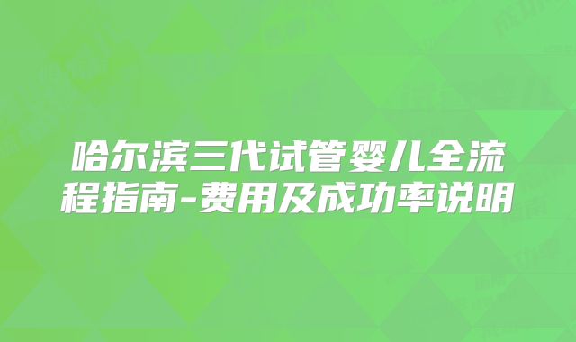 哈尔滨三代试管婴儿全流程指南-费用及成功率说明
