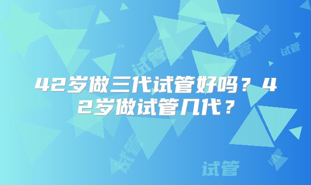 42岁做三代试管好吗?42岁做试管几代?