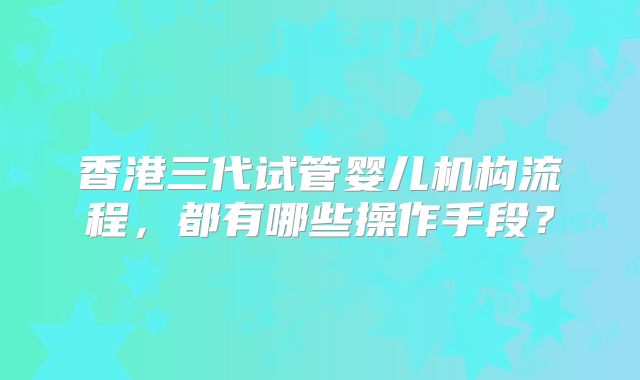 香港三代试管婴儿机构流程，都有哪些操作手段？